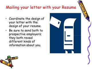 Mailing your letter with your Resume Coordinate the design of your letter with the design of your resume. Be sure to send both to prospective employers; they both reveal different kinds of information about you.  