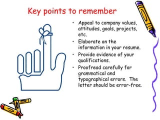 Key points to remember Appeal to company values, attitudes, goals, projects, etc. Elaborate on the information in your resume. Provide evidence of your qualifications. Proofread carefully for grammatical and typographical errors.  The letter should be error-free. 