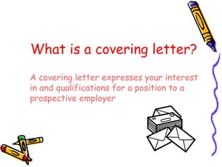 What is a covering letter? A covering letter expresses your interest in and qualifications for a position to a prospective employer 