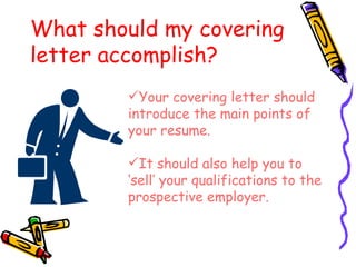 What should my covering letter accomplish? Your covering letter should introduce the main points of your resume. It should also help you to ‘sell’ your qualifications to the prospective employer.  