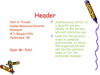 Header Patil. K. Tireesh Human Resources Director Pentasoft # 2, Banjara Hills Hyderabad -48 Dear Mr. Patil Address your letter to a specific person, ideally to the person who will interview you. Look for the person’s name in company publications, or phone the organization and ask for the person’s name or for the personnel manager. 