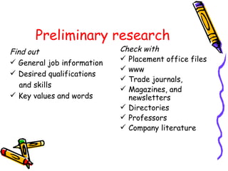 Preliminary research Find out General job information Desired qualifications  and skills Key values and words Check with Placement office files www Trade journals,  Magazines, and  newsletters Directories Professors Company literature 
