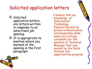 Solicited application letters Solicited application letters are letters written in response to an advertised job opening.  It is appropriate to mention where you learned of the opening in the first paragraph. I believe that my knowledge  of Information Technology Engineering and my  proven communication and leadership skills make me a strong candidate for the position of Technical Manager that was posted by the Delta Airlines Job opportunities program. 