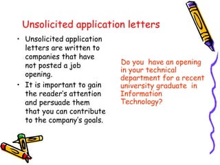 Unsolicited application letters Unsolicited application letters are written to companies that have not posted a job opening. It is important to gain the reader’s attention and persuade them that you can contribute to the company’s goals. Do you  have an opening in your technical department for a recent university graduate  in Information Technology? 