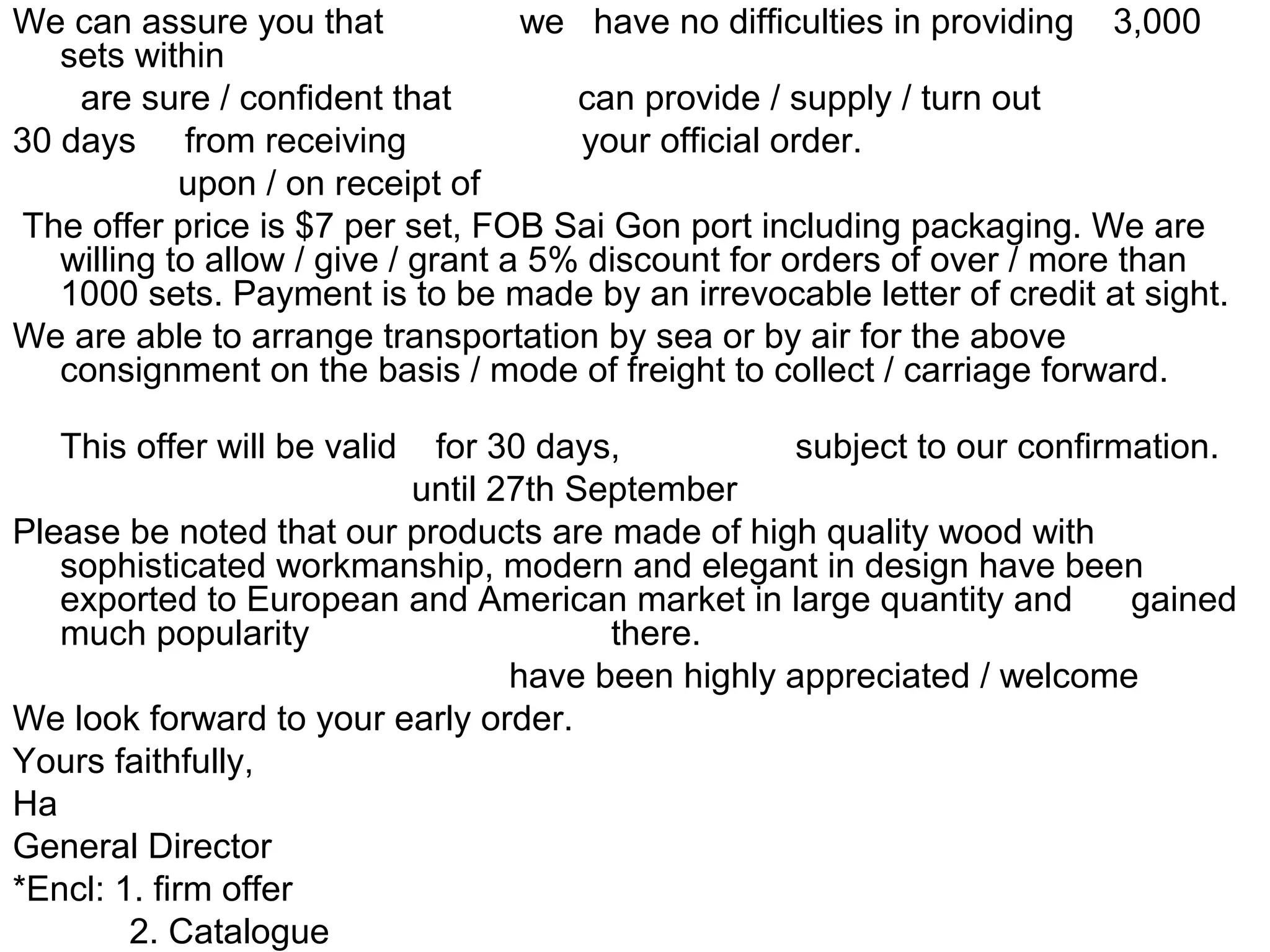 We can assure you that we have no difficulties in providing 3,000
sets within
are sure / confident that can provide / supply / turn out
30 days from receiving your official order.
upon / on receipt of
The offer price is $7 per set, FOB Sai Gon port including packaging. We are
willing to allow / give / grant a 5% discount for orders of over / more than
1000 sets. Payment is to be made by an irrevocable letter of credit at sight.
We are able to arrange transportation by sea or by air for the above
consignment on the basis / mode of freight to collect / carriage forward.
This offer will be valid for 30 days, subject to our confirmation.
until 27th September
Please be noted that our products are made of high quality wood with
sophisticated workmanship, modern and elegant in design have been
exported to European and American market in large quantity and gained
much popularity there.
have been highly appreciated / welcome
We look forward to your early order.
Yours faithfully,
Ha
General Director
*Encl: 1. firm offer
2. Catalogue
 