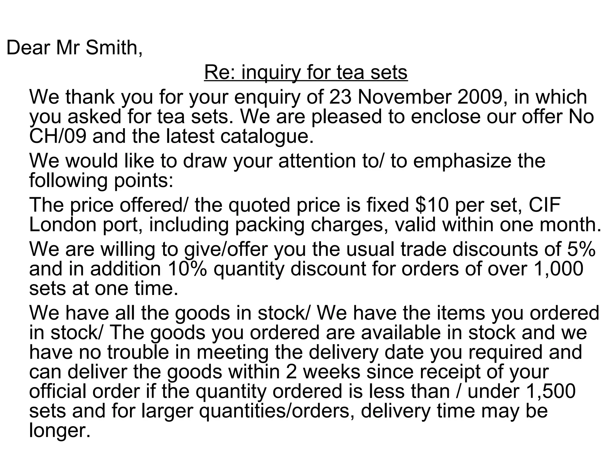 Dear Mr Smith,
Re: inquiry for tea sets
We thank you for your enquiry of 23 November 2009, in which
you asked for tea sets. We are pleased to enclose our offer No
CH/09 and the latest catalogue.
We would like to draw your attention to/ to emphasize the
following points:
The price offered/ the quoted price is fixed $10 per set, CIF
London port, including packing charges, valid within one month.
We are willing to give/offer you the usual trade discounts of 5%
and in addition 10% quantity discount for orders of over 1,000
sets at one time.
We have all the goods in stock/ We have the items you ordered
in stock/ The goods you ordered are available in stock and we
have no trouble in meeting the delivery date you required and
can deliver the goods within 2 weeks since receipt of your
official order if the quantity ordered is less than / under 1,500
sets and for larger quantities/orders, delivery time may be
longer.
 