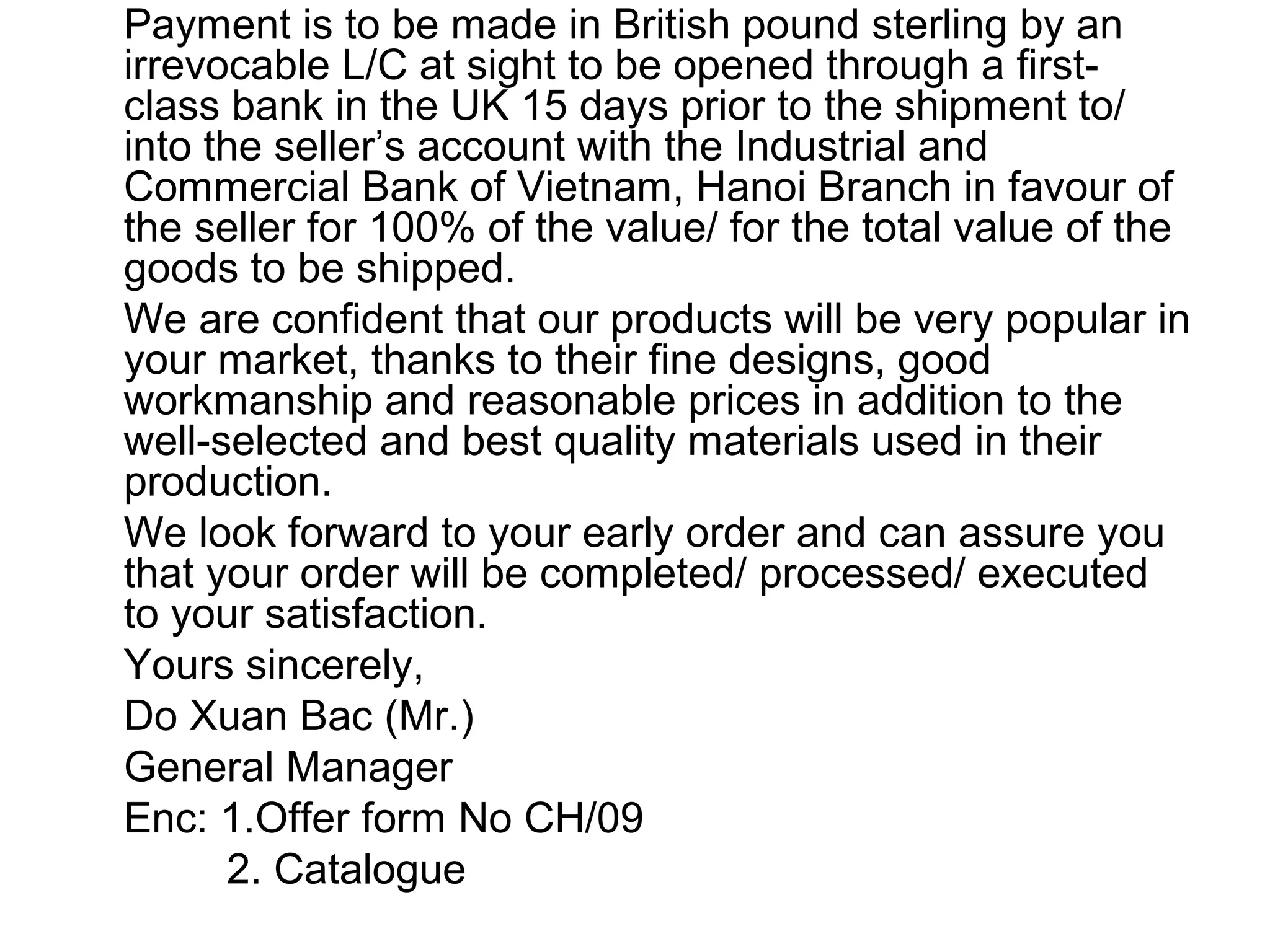 Payment is to be made in British pound sterling by an
irrevocable L/C at sight to be opened through a first-
class bank in the UK 15 days prior to the shipment to/
into the seller’s account with the Industrial and
Commercial Bank of Vietnam, Hanoi Branch in favour of
the seller for 100% of the value/ for the total value of the
goods to be shipped.
We are confident that our products will be very popular in
your market, thanks to their fine designs, good
workmanship and reasonable prices in addition to the
well-selected and best quality materials used in their
production.
We look forward to your early order and can assure you
that your order will be completed/ processed/ executed
to your satisfaction.
Yours sincerely,
Do Xuan Bac (Mr.)
General Manager
Enc: 1.Offer form No CH/09
2. Catalogue
 