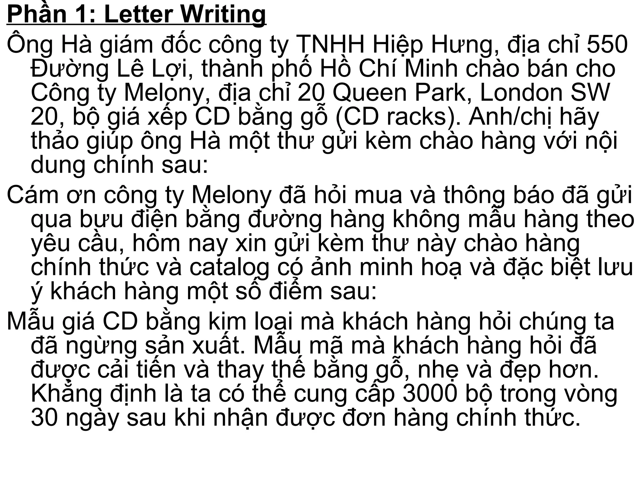 Phần 1: Letter Writing
Ông Hà giám đốc công ty TNHH Hiệp Hưng, địa chỉ 550
Đường Lê Lợi, thành phố Hồ Chí Minh chào bán cho
Công ty Melony, địa chỉ 20 Queen Park, London SW
20, bộ giá xếp CD bằng gỗ (CD racks). Anh/chị hãy
thảo giúp ông Hà một thư gửi kèm chào hàng với nội
dung chính sau:
Cám ơn công ty Melony đã hỏi mua và thông báo đã gửi
qua bưu điện bằng đường hàng không mẫu hàng theo
yêu cầu, hôm nay xin gửi kèm thư này chào hàng
chính thức và catalog có ảnh minh hoạ và đặc biệt lưu
ý khách hàng một số điểm sau:
Mẫu giá CD bằng kim loại mà khách hàng hỏi chúng ta
đã ngừng sản xuất. Mẫu mã mà khách hàng hỏi đã
được cải tiến và thay thế bằng gỗ, nhẹ và đẹp hơn.
Khẳng định là ta có thể cung cấp 3000 bộ trong vòng
30 ngày sau khi nhận được đơn hàng chính thức.
 