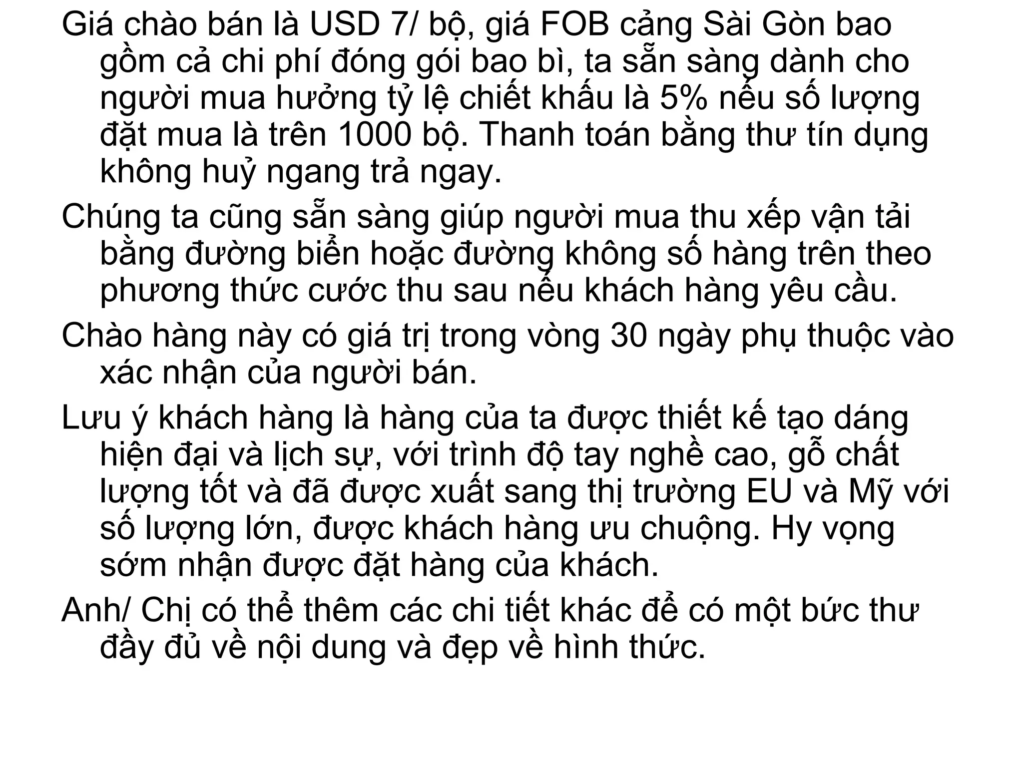 Giá chào bán là USD 7/ bộ, giá FOB cảng Sài Gòn bao
gồm cả chi phí đóng gói bao bì, ta sẵn sàng dành cho
người mua hưởng tỷ lệ chiết khấu là 5% nếu số lượng
đặt mua là trên 1000 bộ. Thanh toán bằng thư tín dụng
không huỷ ngang trả ngay.
Chúng ta cũng sẵn sàng giúp người mua thu xếp vận tải
bằng đường biển hoặc đường không số hàng trên theo
phương thức cước thu sau nếu khách hàng yêu cầu.
Chào hàng này có giá trị trong vòng 30 ngày phụ thuộc vào
xác nhận của người bán.
Lưu ý khách hàng là hàng của ta được thiết kế tạo dáng
hiện đại và lịch sự, với trình độ tay nghề cao, gỗ chất
lượng tốt và đã được xuất sang thị trường EU và Mỹ với
số lượng lớn, được khách hàng ưu chuộng. Hy vọng
sớm nhận được đặt hàng của khách.
Anh/ Chị có thể thêm các chi tiết khác để có một bức thư
đầy đủ về nội dung và đẹp về hình thức.
 