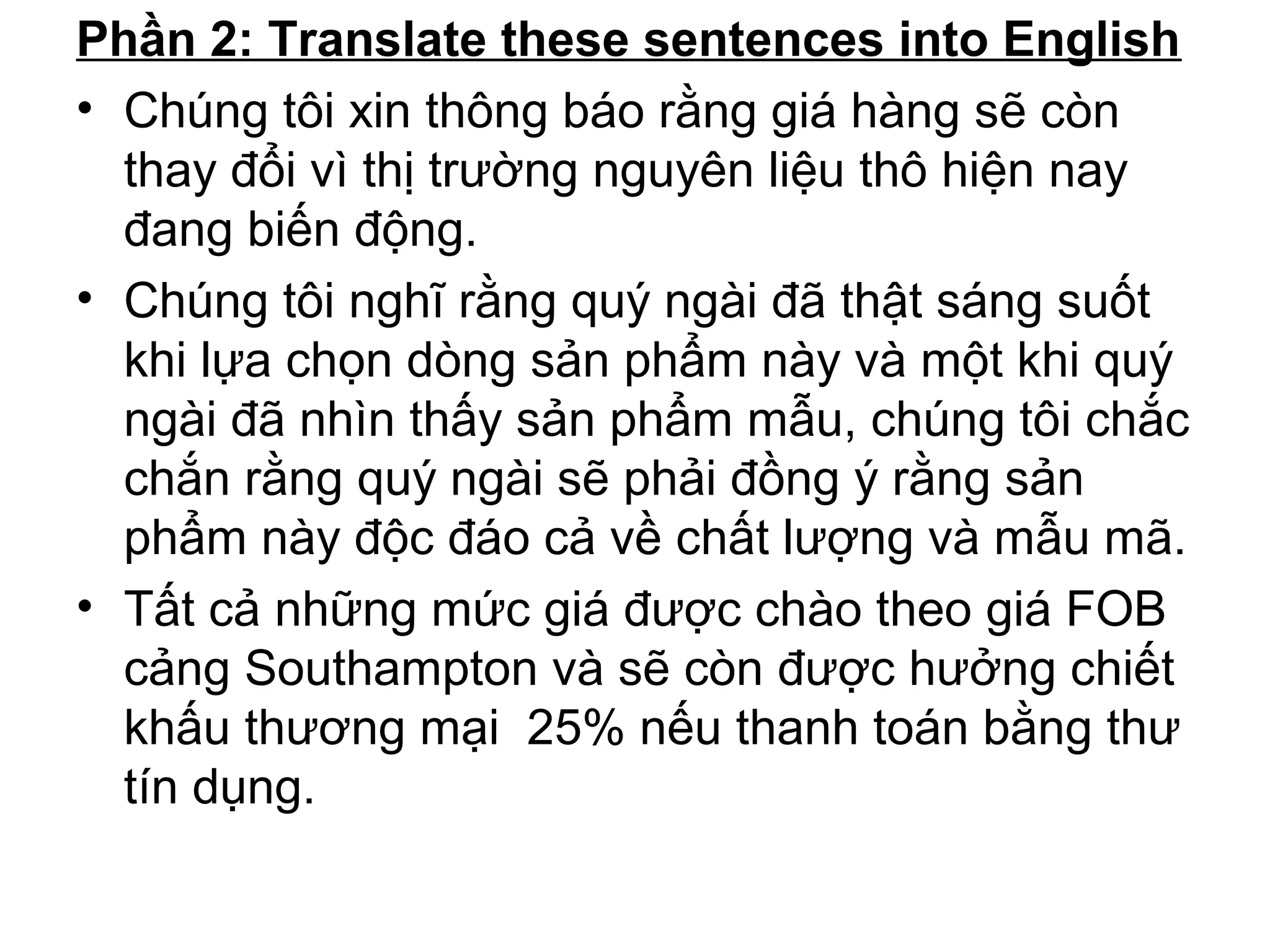 Phần 2: Translate these sentences into English
• Chúng tôi xin thông báo rằng giá hàng sẽ còn
thay đổi vì thị trường nguyên liệu thô hiện nay
đang biến động.
• Chúng tôi nghĩ rằng quý ngài đã thật sáng suốt
khi lựa chọn dòng sản phẩm này và một khi quý
ngài đã nhìn thấy sản phẩm mẫu, chúng tôi chắc
chắn rằng quý ngài sẽ phải đồng ý rằng sản
phẩm này độc đáo cả về chất lượng và mẫu mã.
• Tất cả những mức giá được chào theo giá FOB
cảng Southampton và sẽ còn được hưởng chiết
khấu thương mại 25% nếu thanh toán bằng thư
tín dụng.
 