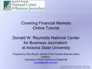 Covering Financial Markets Online Tutorial   Donald W. Reynolds National Center for Business Journalism  at Arizona State University   Prepared by Chris Roush, director of the Carolina Business News Initiative,  University of North Carolina at Chapel Hill [email_address]   
