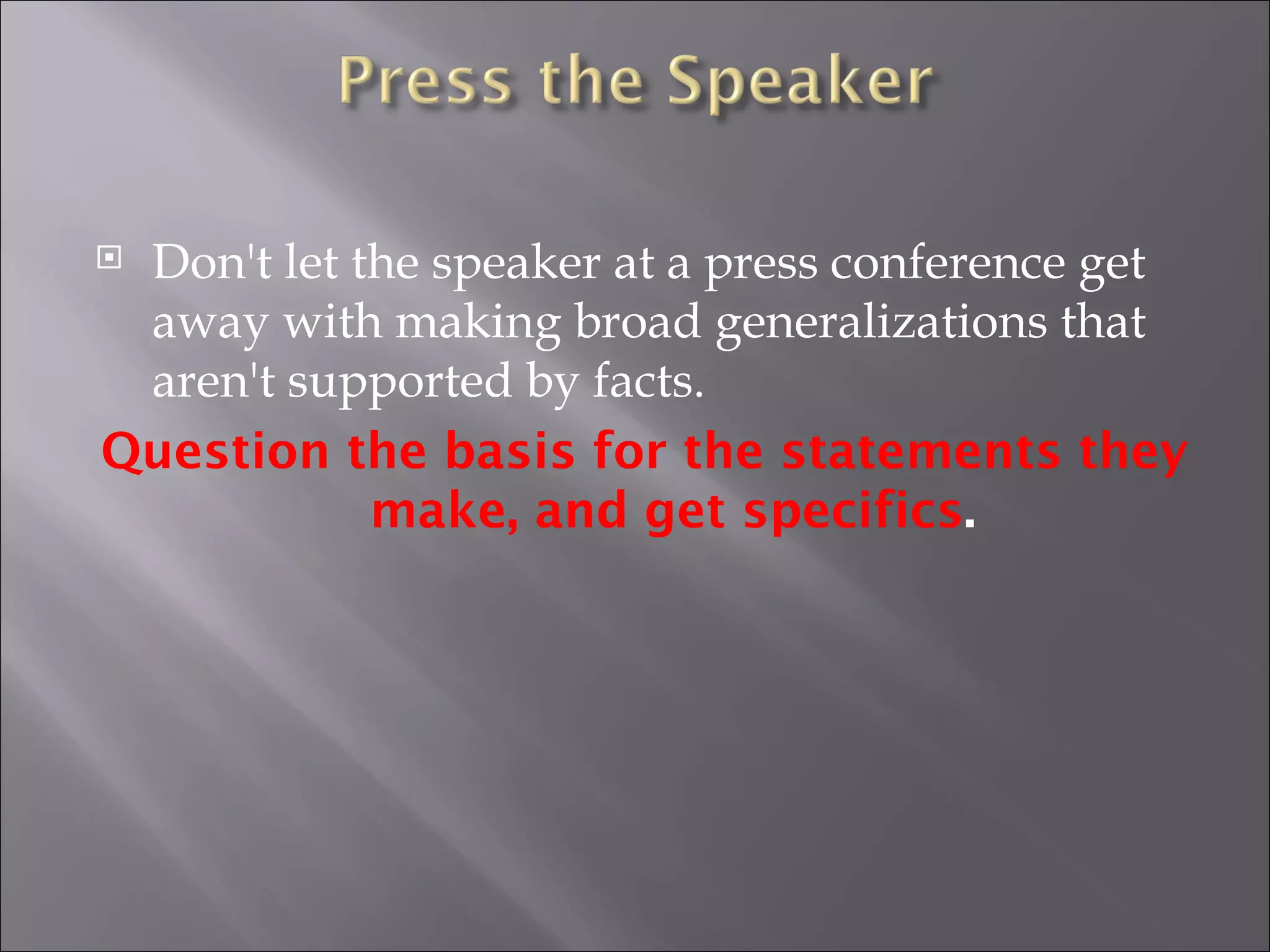 Don't let the speaker at a press conference get away with making broad generalizations that aren't supported by facts.  Question the basis for the statements they make, and get specifics . 