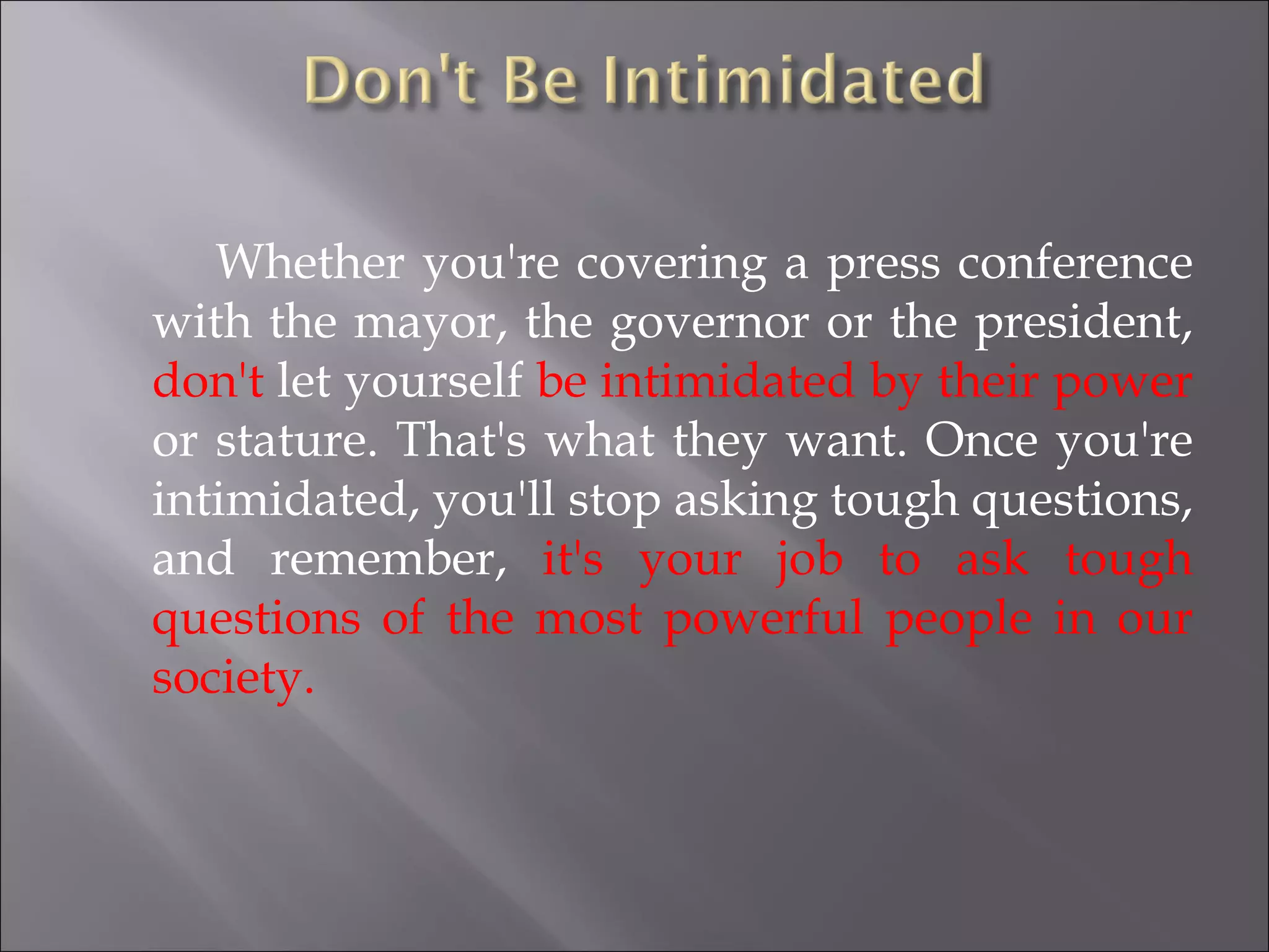 Whether you're covering a press conference with the mayor, the governor or the president,  don't  let yourself  be intimidated by their power  or stature. That's what they want. Once you're intimidated, you'll stop asking tough questions, and remember,  it's your job to ask tough questions of the most powerful people in our society. 