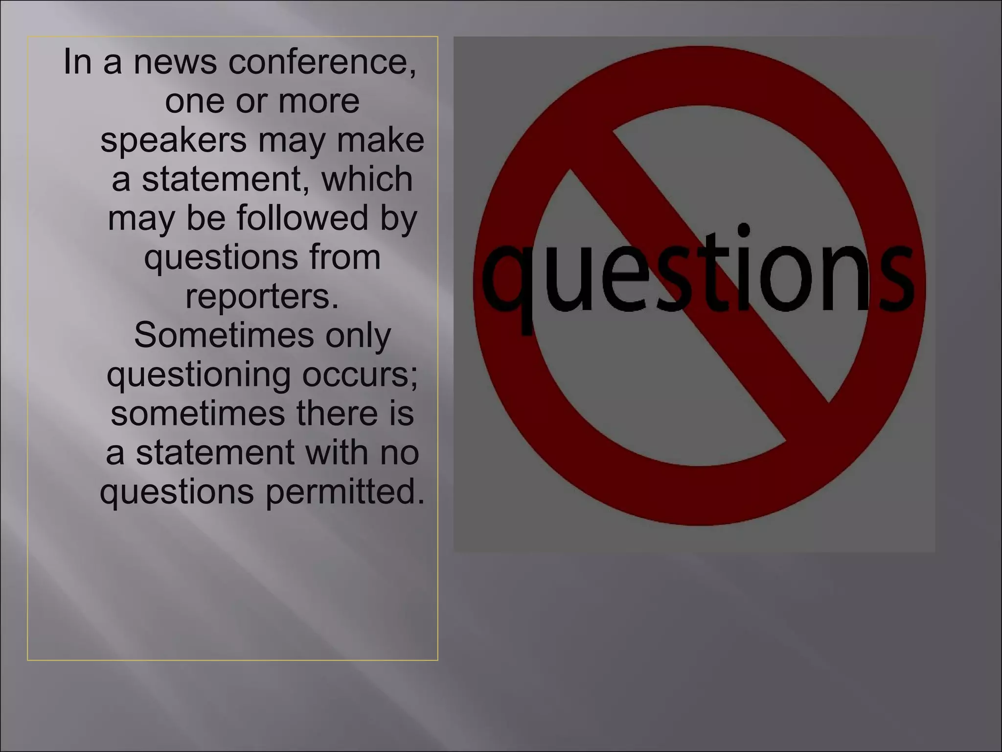 In a news conference, one or more speakers may make a statement, which may be followed by questions from reporters. Sometimes only questioning occurs; sometimes there is a statement with no questions permitted. 