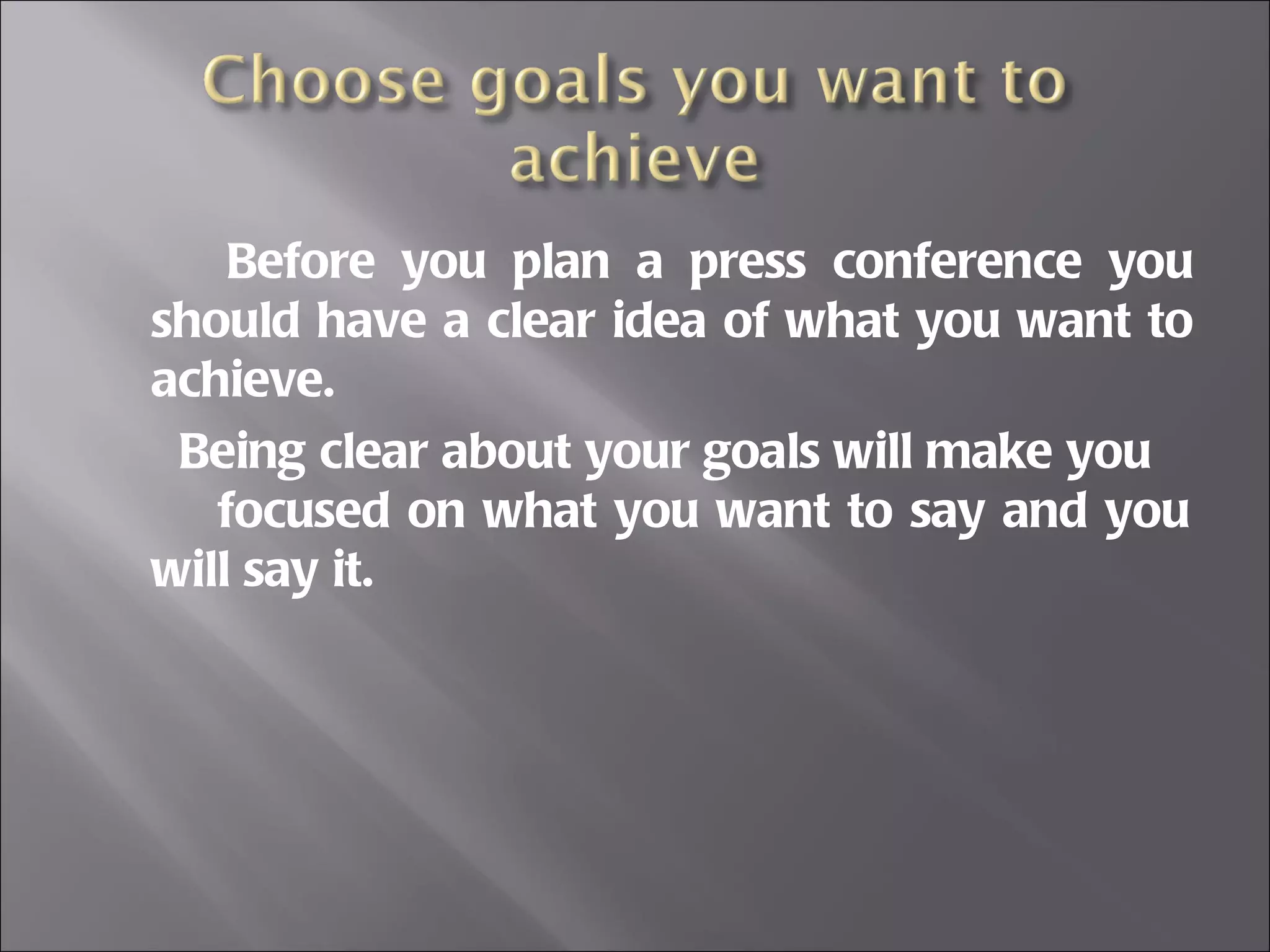 Before you plan a press conference you should have a clear idea of what you want to achieve. Being clear about your goals will make you  focused on what you want to say and you will say it. 