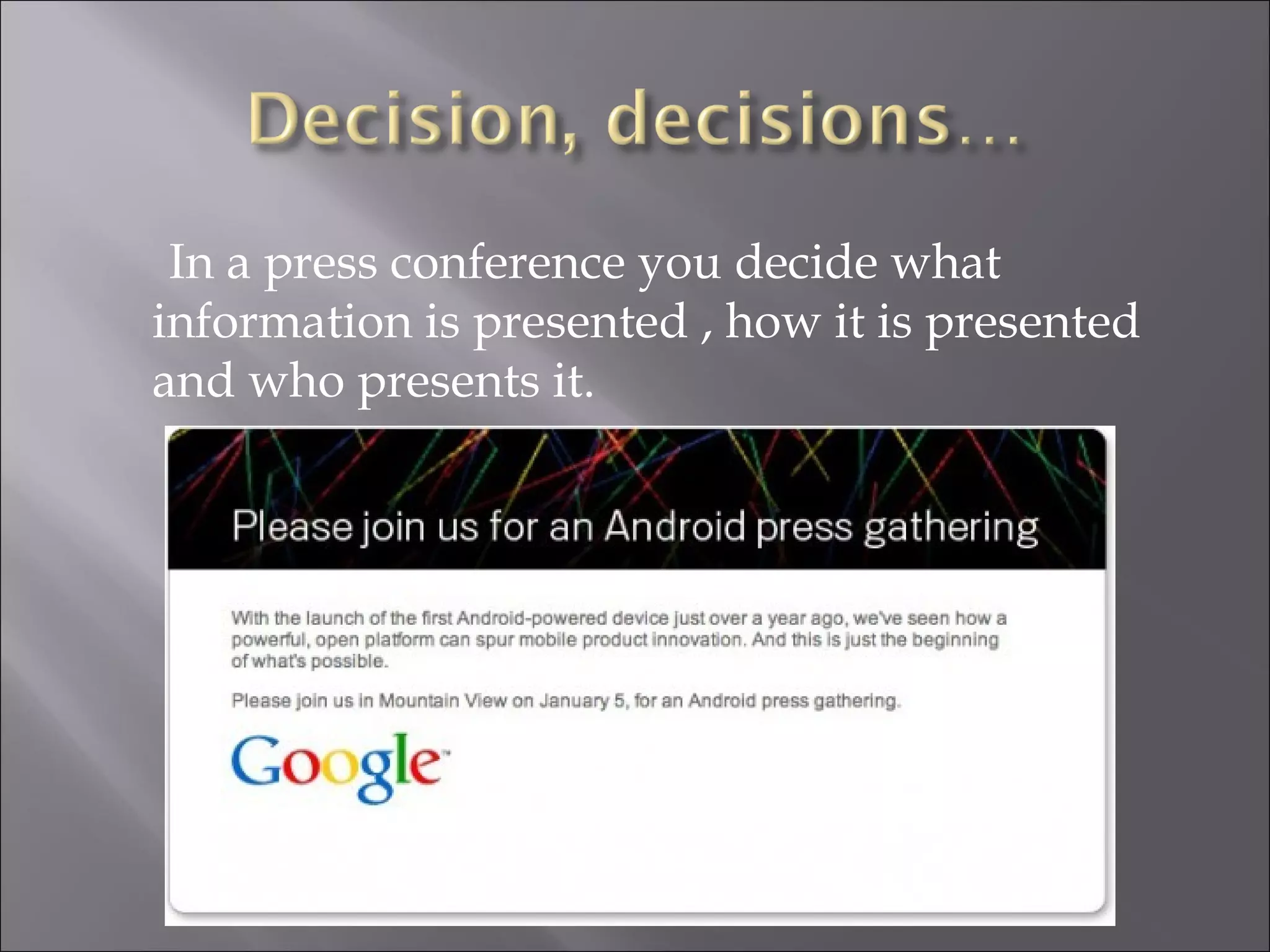 In a press conference you decide what information is presented , how it is presented and who presents it. 