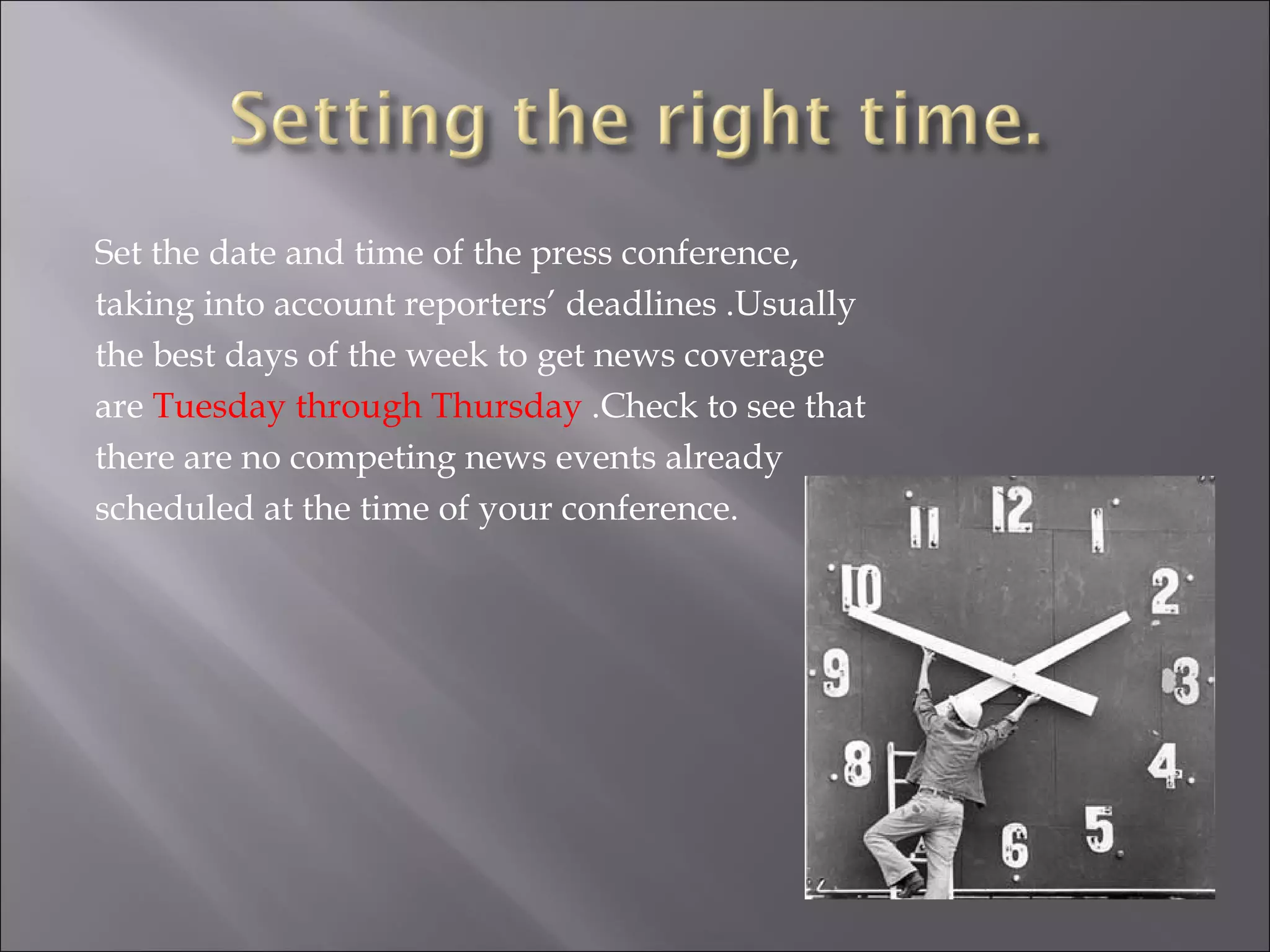 Set the date and time of the press conference, taking into account reporters’ deadlines .Usually the best days of the week to get news coverage are  Tuesday through Thursday  .Check to see that there are no competing news events already scheduled at the time of your conference. 