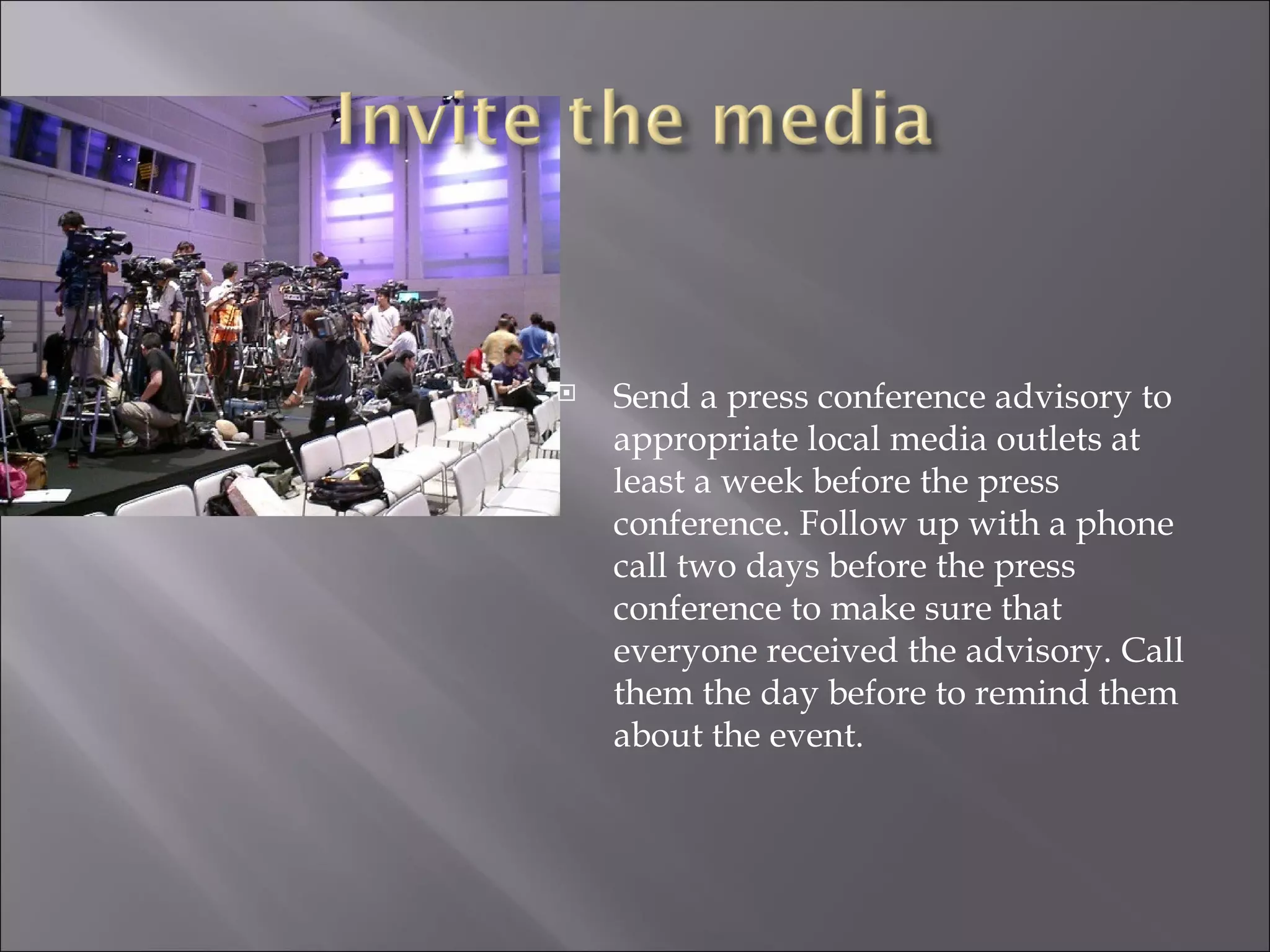 Send a press conference advisory to appropriate local media outlets at least a week before the press conference. Follow up with a phone call two days before the press conference to make sure that everyone received the advisory. Call them the day before to remind them about the event. 