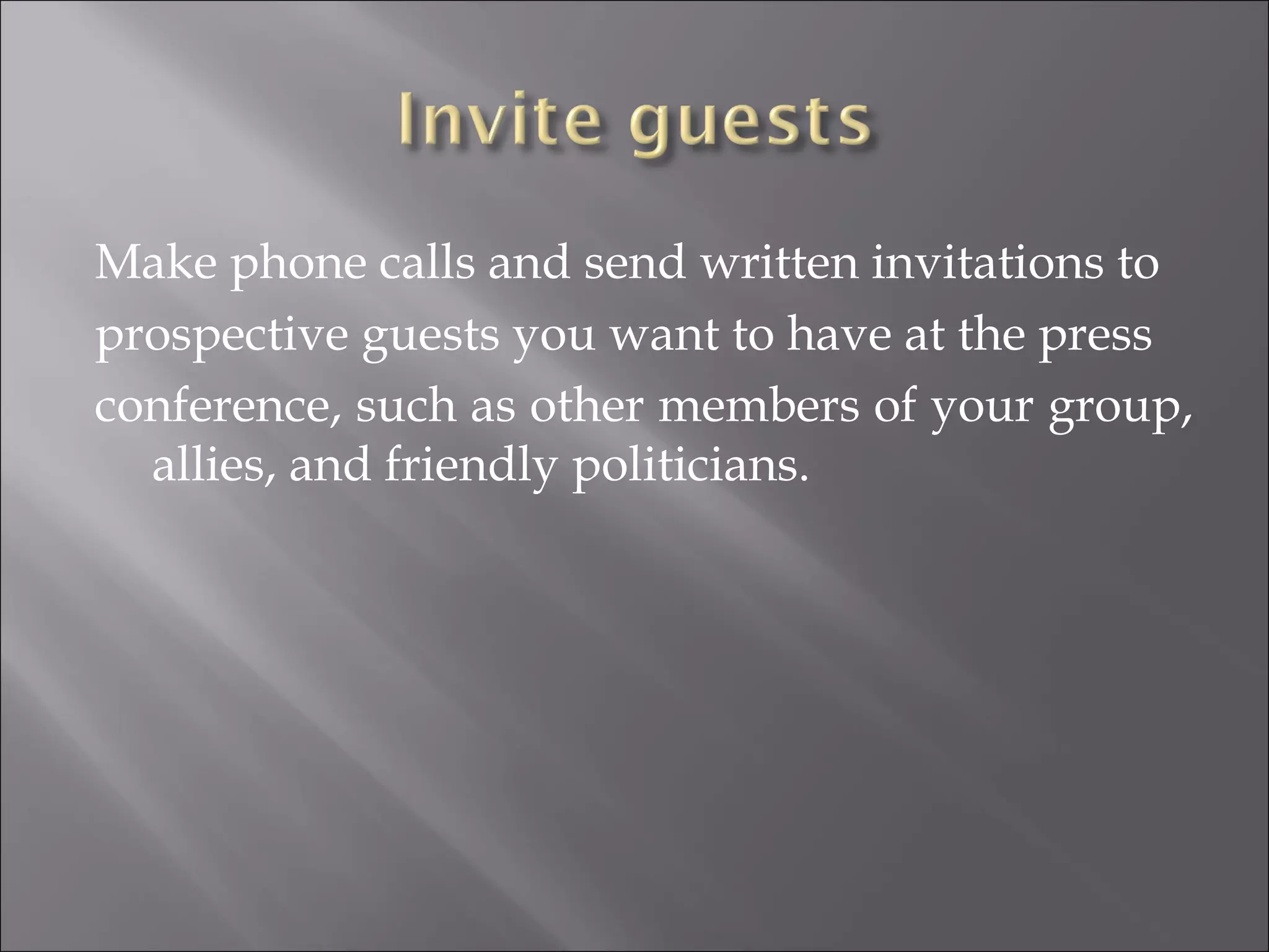 Make phone calls and send written invitations to prospective guests you want to have at the press conference, such as other members of your group, allies, and friendly politicians. 