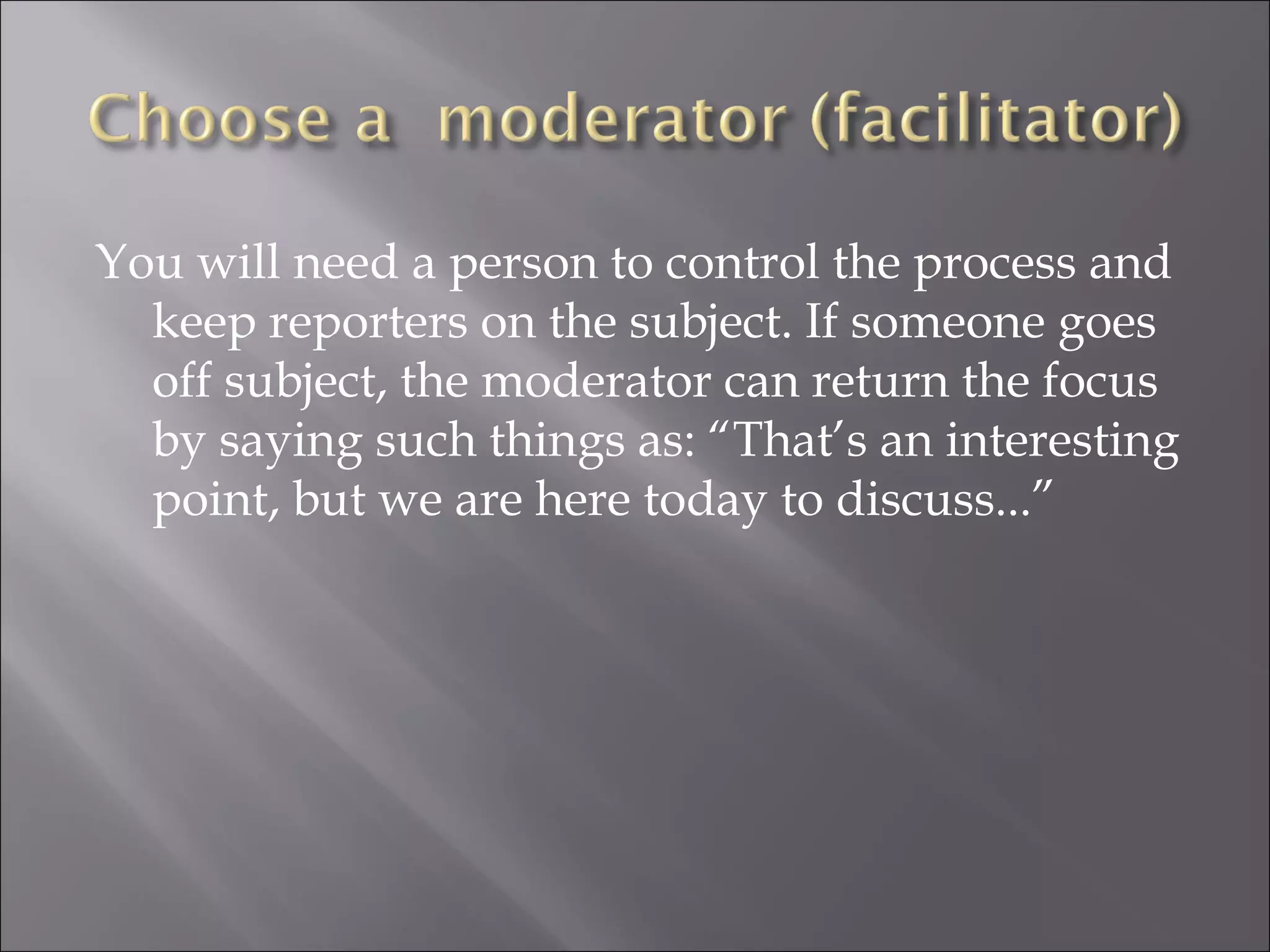 You will need a person to control the process and keep reporters on the subject. If someone goes off subject, the moderator can return the focus by saying such things as: “That’s an interesting point, but we are here today to discuss...” 