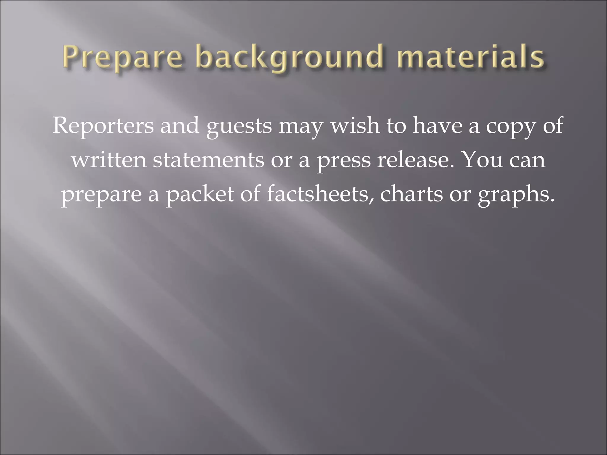 Reporters and guests may wish to have a copy of written statements or a press release. You can prepare a packet of factsheets, charts or graphs. 