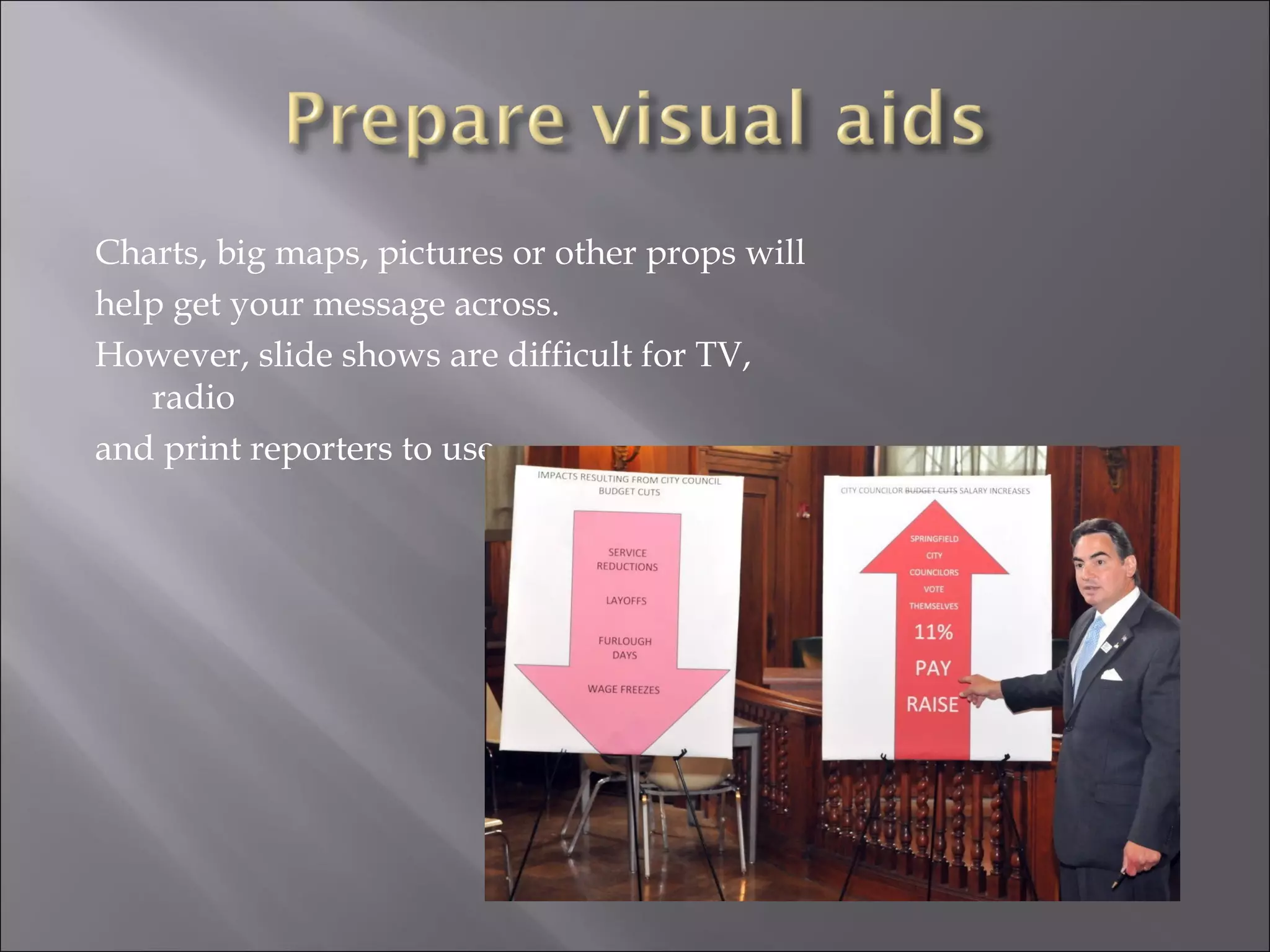 Charts, big maps, pictures or other props will help get your message across. However, slide shows are difficult for TV, radio and print reporters to use. 