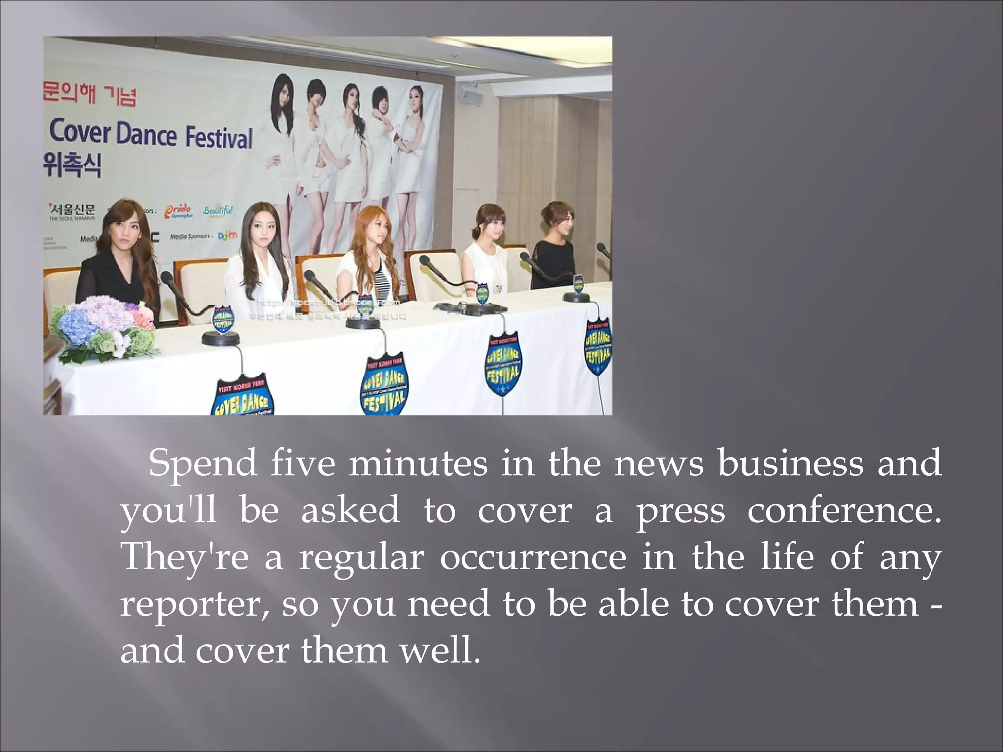 Spend five minutes in the news business and you'll be asked to cover a press conference. They're a regular occurrence in the life of any reporter, so you need to be able to cover them - and cover them well. 