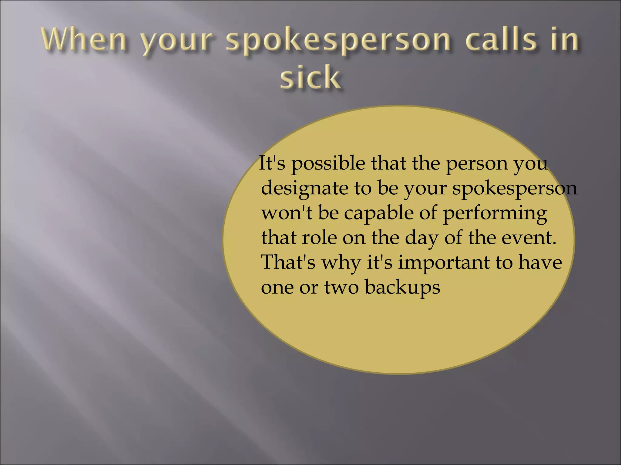 It's possible that the person you designate to be your spokesperson won't be capable of performing that role on the day of the event. That's why it's important to have one or two backups 