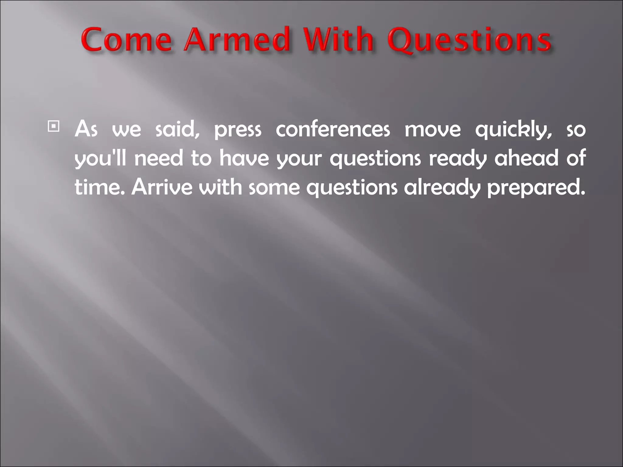 As we said, press conferences move quickly, so you'll need to have your questions ready ahead of time. Arrive with some questions already prepared. 