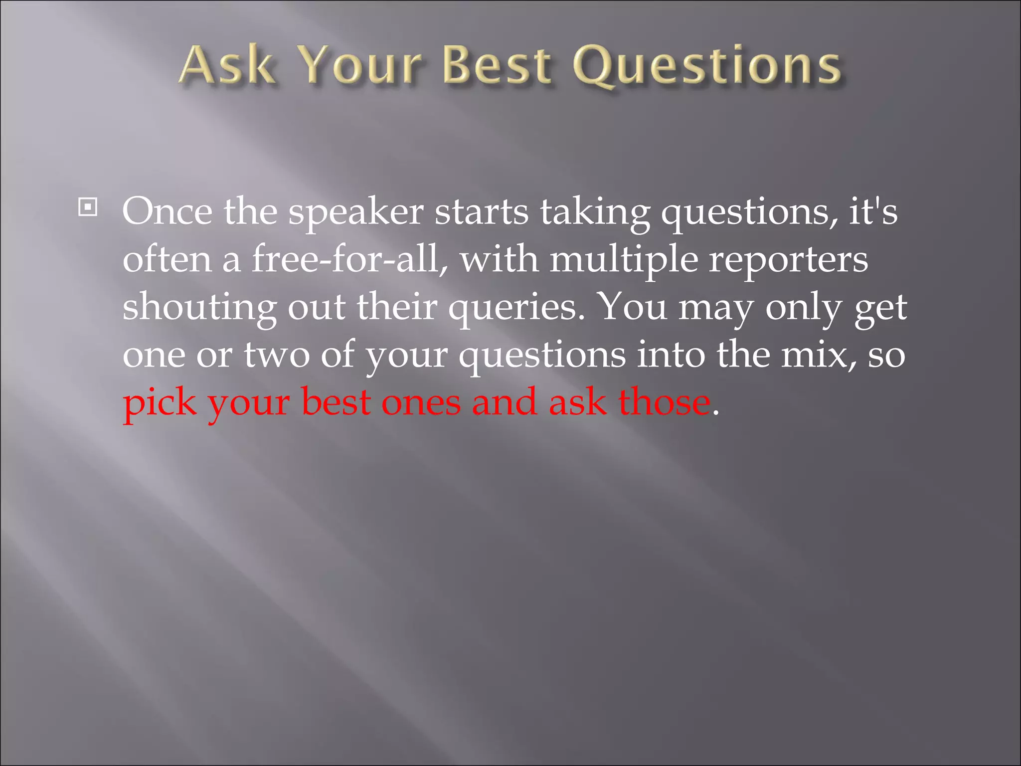 Once the speaker starts taking questions, it's often a free-for-all, with multiple reporters shouting out their queries. You may only get one or two of your questions into the mix, so  pick your best ones and ask those . 
