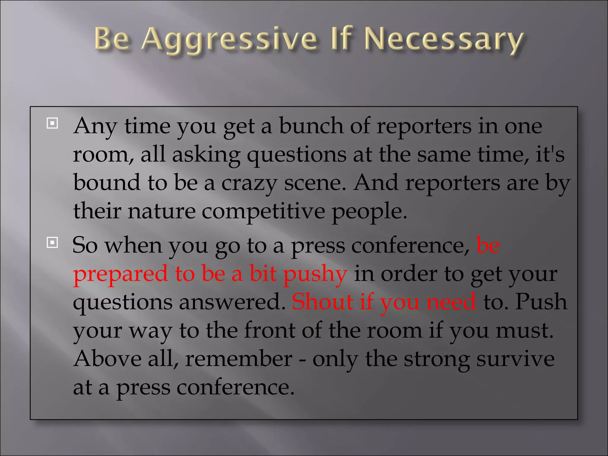 Any time you get a bunch of reporters in one room, all asking questions at the same time, it's bound to be a crazy scene. And reporters are by their nature competitive people. So when you go to a press conference,  be prepared to be a bit pushy  in order to get your questions answered.  Shout if you need  to. Push your way to the front of the room if you must. Above all, remember - only the strong survive at a press conference. 