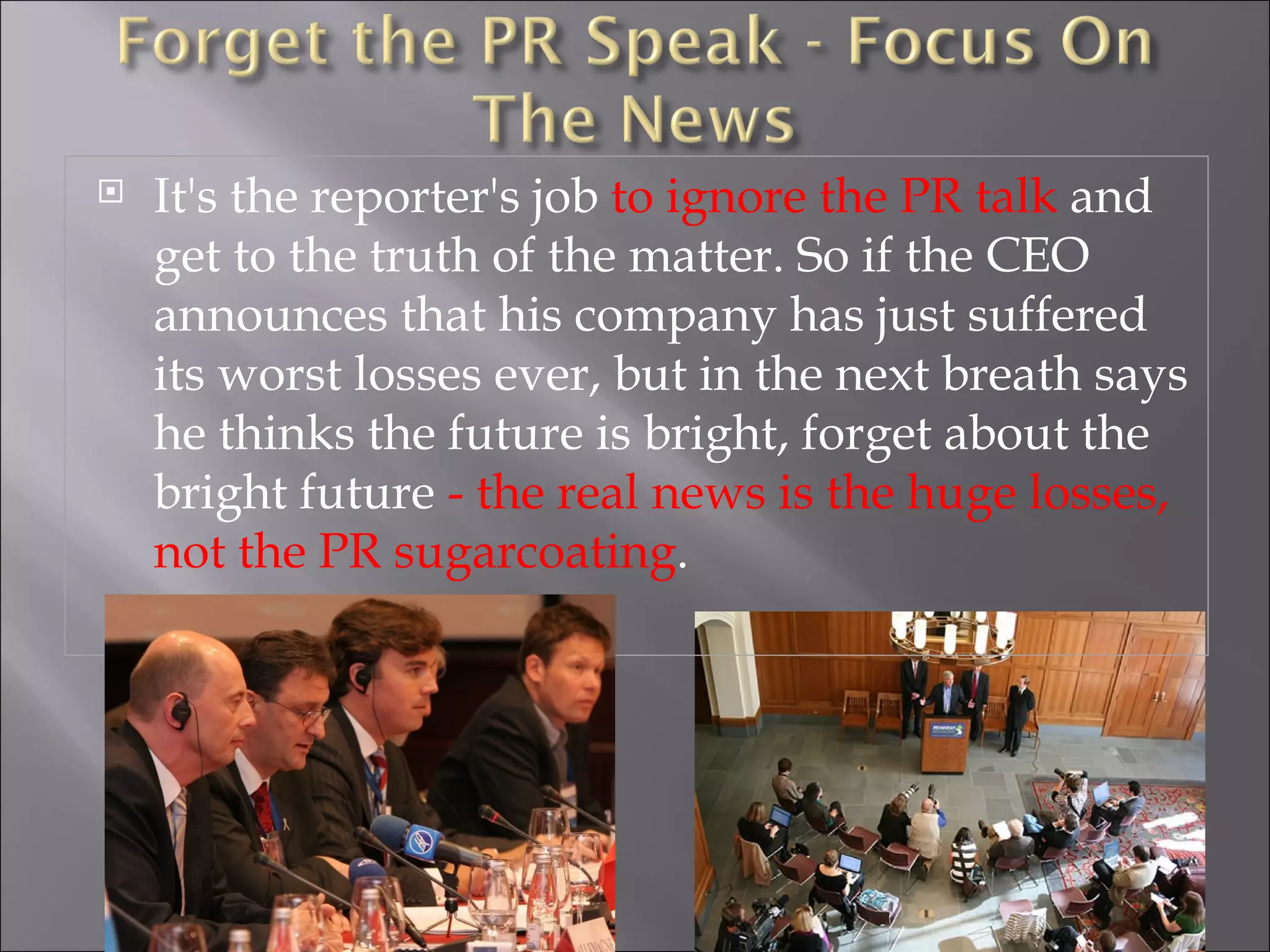 It's the reporter's job  to ignore the PR talk  and get to the truth of the matter. So if the CEO announces that his company has just suffered its worst losses ever, but in the next breath says he thinks the future is bright, forget about the bright future  - the real news is the huge losses, not the PR sugarcoating . 