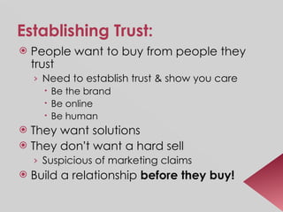 Establishing Trust: People want to buy from people they trust Need to establish trust & show you care Be the brand Be online Be human They want solutions They don ’ t want a hard sell Suspicious of marketing claims Build a relationship  before they buy! 