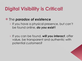 Digital Visibility is Critical! The  paradox of existence If you have a physical presence, but can’t be found online,  do you exist ? If you can be found,  will you interact , offer value, be transparent and authentic with potential customers? 