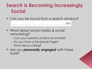 Search Is Becoming Increasingly Social Can you be found from a search window? What about social media & social networking? Can your website content be shared? Do you have a Facebook Page? What about a Blog? Are you  personally engaged  with these tools? 