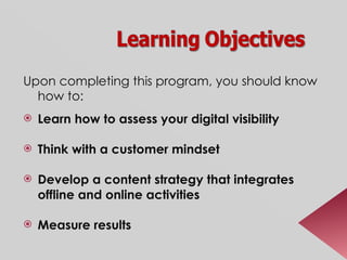 Upon completing this program, you should know how to:  Learn how to assess your digital visibility Think with a customer mindset Develop a content strategy that integrates offline and online activities Measure results 