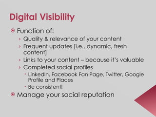 Digital Visibility Function of: Quality & relevance of your content Frequent updates [i.e., dynamic, fresh content] Links to your content – because it’s valuable Completed social profiles LinkedIn, Facebook Fan Page, Twitter, Google Profile and Places Be consistent! Manage your social reputation 