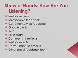 Show of Hands: How Are You Listening? In-store surveys Salespeople feedback Customer service feedback Google alerts Yelp Foursquare Comments & reviews In-store events Do you capture emails? Other social feedback tool? 
