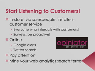 Start Listening to Customers! In-store, via salespeople, installers, customer service Everyone who interacts with customers! Surveys: be proactive! Online Google alerts Twitter search Pay attention Mine your web analytics search terms 