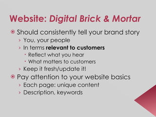 Website:  Digital Brick & Mortar Should consistently tell your brand story You, your people In terms  relevant to customers Reflect what you hear What matters to customers Keep it fresh/update it! Pay attention to your website basics Each page: unique content Description, keywords 