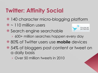 Twitter: Affinity Social 140 character micro-blogging platform ~ 110 million users Search engine searchable 600+ million searches happen every day 80% of Twitter users use  mobile  devices  54% of bloggers post content or tweet on a daily basis  Over 50 million tweets in 2010  
