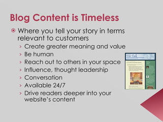 Blog Content is Timeless Where you tell your story in terms relevant to customers Create greater meaning and value Be human Reach out to others in your space Influence, thought leadership Conversation Available 24/7 Drive readers deeper into your website’s content 