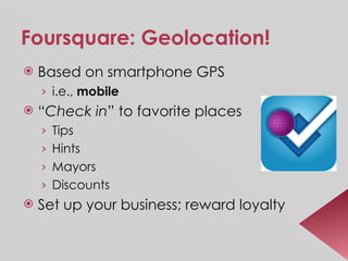 Foursquare: Geolocation! Based on smartphone GPS i.e.,  mobile “ Check in ” to favorite places Tips Hints Mayors Discounts Set up your business; reward loyalty 