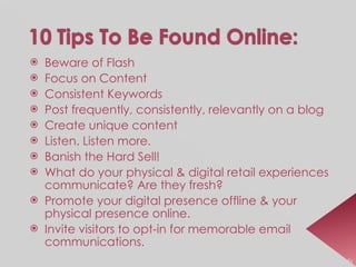Beware of Flash Focus on Content Consistent Keywords Post frequently, consistently, relevantly on a blog Create unique content Listen. Listen more. Banish the Hard Sell! What do your physical & digital retail experiences communicate? Are they fresh? Promote your digital presence offline & your physical presence online. Invite visitors to opt-in for memorable email communications. Source:  CBW MarketingProfs 