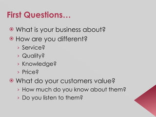 First Questions… What is your business about? How are you different? Service? Quality? Knowledge? Price? What do your customers value? How much do you know about them? Do you listen to them? 