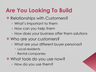 Are You Looking To Build Relationships with Customers? What’s important to them How can you help them How does your business offer them solutions Who are your customers? What are your different buyer personas? Local residents Rental companies What tools do you use now? How do you use them? 