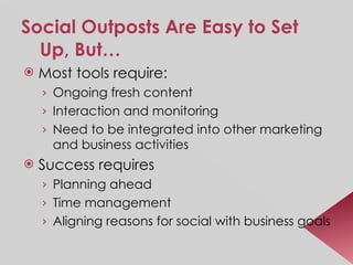 Social Outposts Are Easy to Set Up, But… Most tools require: Ongoing fresh content Interaction and monitoring Need to be integrated into other marketing and business activities Success requires  Planning ahead Time management Aligning reasons for social with business goals 
