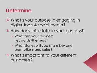Determine What’s your purpose in engaging in digital tools & social media? How does this relate to your business? What are your business keywords/themes? What stories will you share beyond promotions and sales? What’s important to your different customers? 