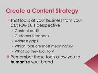 Create a Content Strategy That looks at your business from your  CUSTOMER ’s perspective Content audit Customer feedback Address gaps Which tools are most meaningful? What do they look for? Remember these tools allow you to  humanize  your brand 