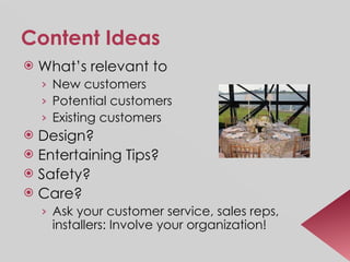 Content Ideas What’s relevant to  New customers Potential customers Existing customers Design? Entertaining Tips? Safety? Care? Ask your customer service, sales reps, installers: Involve your organization! 
